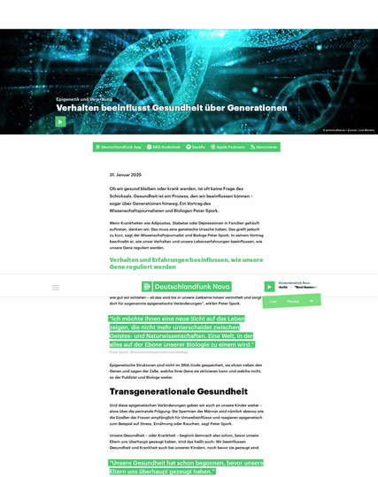 Artikel mit Bild von DNA Strängen und Text darunter
31. Januar 2025
Ob wir gesund bleiben oder krank werden, ist oft keine Frage des Schicksals. Gesundheit ist ein Prozess, den wir beeinflussen können – sogar über Generationen hinweg. Ein Vortrag des Wissenschaftsjournalisten und Biologen Peter Spork.
Wenn Krankheiten wie Adipositas, Diabetes oder Depressionen in Familien gehäuft auftreten, denken wir: Das muss eine genetische Ursache haben. Das greift jedoch zu kurz, sagt der Wissenschaftsjournalist und Biologe Peter Spork. In seinem Vortrag beschreibt er, wie unser Verhalten und unsere Lebenserfahrungen beeinflussen, wie unsere Gene reguliert werden.
Verhalten und Erfahrungen beeinflussen, wie unsere Gene reguliert werden
Unsere Gene sind kein Buch, dessen Text unseren Körper bestimmt. Welche Gene auf welche Weise aktiviert werden, ist ein Prozess, der durch Umwelteinflüsse beeinflusst wird. "Wie viel wir uns bewegen, was wir essen, wie viel Stress wir haben, wie gut wir schlafen – all das wird bis in unsere Zellkerne hinein vermittelt und sorgt dort für sogenannte epigenetische Veränderungen", erklärt Peter Spork.
https://www.deutschlandfunknova.de/beitrag/epigenetik-und-vererbung-verhalten-beeinflusst-gesundheit-ueber-generationen