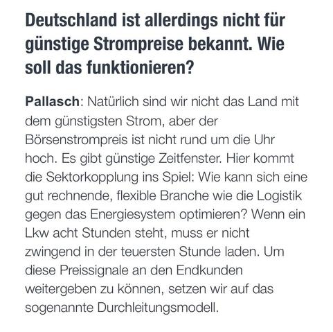 Deutschland ist allerdings nicht für günstige Strompreise bekannt. Wie soll das funktionieren?
Pallasch: Natürlich sind wir nicht das Land mit dem günstigsten Strom, aber der Börsenstrompreis ist nicht rund um die Uhr hoch. Es gibt günstige Zeitfenster. Hier kommt die Sektorkopplung ins Spiel: Wie kann sich eine gut rechnende, flexible Branche wie die Logistik gegen das Energiesystem optimieren? Wenn ein Lkw acht Stunden steht, muss er nicht zwingend in der teuersten Stunde laden. Um diese Prei…