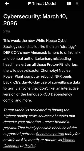 Threat Model
Cybersecurity: March 10, 2026
33m
This week: the new White House Cyber Strategy sounds a lot like the Iran “strategy,” DEF CON’s new Almanack is here to drink milk and combat authoritarianism, misleading headline alert on all those Proton-FBI stories, the wild post-disaster Chornobyl Nuclear Power Plant computer rebuild, NPR peels back ICE’s day-to-day use of surveillance data to terrify anyone they don’t like, an interactive version of the famous XKCD Dependency comic, and more.
Threat Model is dedicated to finding the highest quality news sources of stories that deserve your attention – never behind a paywall. That is only possible because of the support of patrons. Become a patron today for as little as $1 a month, or donate via Venmo, Cashapp, or PayPal.