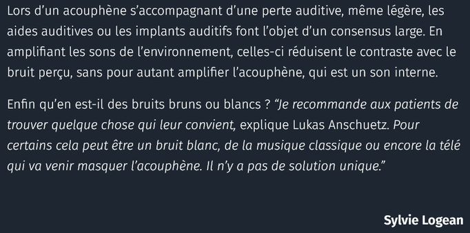 Lors d’un acouphène s’accompagnant d’une perte auditive, même légère, les aides auditives ou les implants auditifs font l’objet d’un consensus large. En amplifiant les sons de l’environnement, celles-ci réduisent le contraste avec le bruit perçu, sans pour autant amplifier l’acouphène, qui est un son interne.
Enfin qu’en est-il des bruits bruns ou blancs ? “Je recommande aux patients de trouver quelque chose qui leur convient, explique Lukas Anschuetz. Pour certains cela peut être un bruit blanc, de la musique classique ou encore la télé qui va venir masquer l’acouphène. Il n’y a pas de solution unique.”
- Sylvie Logean via Courrier International