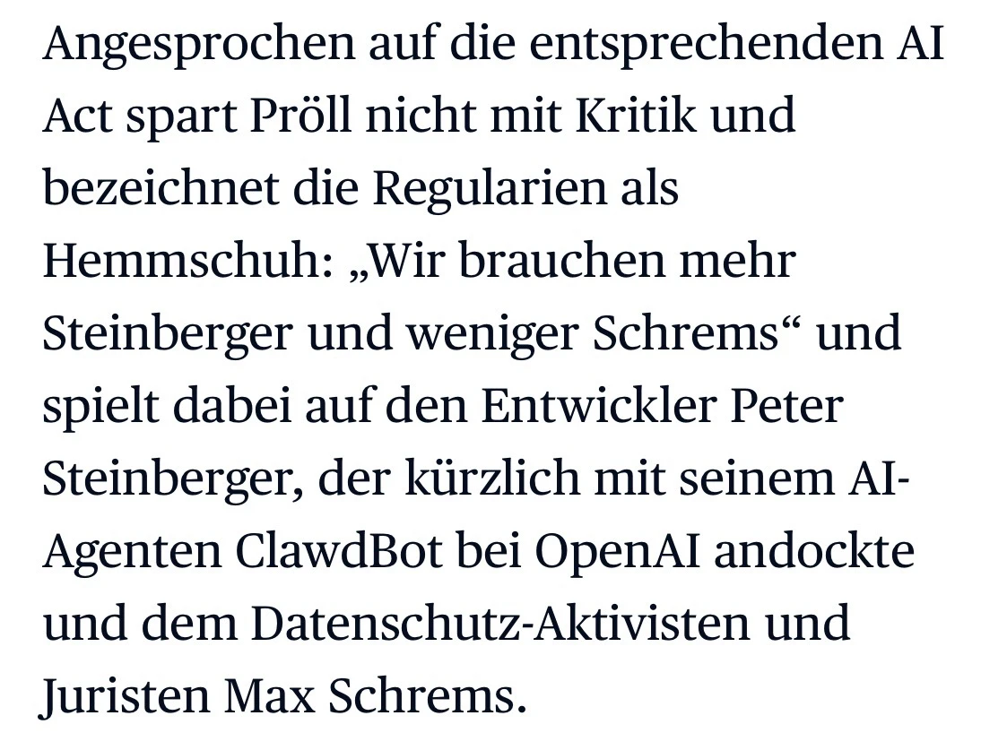 Zitat aus DIE PRESSE: "In den letzten Monaten wurde in den Behörden viel mit KI experimentiert. Jetzt gehe es darum, einen sicheren und strukturierten Einsatz von KI in der Verwaltung zu ermöglichen, sagt Pröll. Angesprochen auf die entsprechenden AI Act spart Pröll nicht mit Kritik und bezeichnet die Regularien als Hemmschuh: „Wir brauchen mehr Steinberger und weniger Schrems“ und spielt dabei auf den Entwickler Peter Steinberger, der kürzlich mit seinem AI-Agenten ClawdBot bei OpenAI andockte und dem Datenschutz-Aktivisten und Juristen Max Schrems."