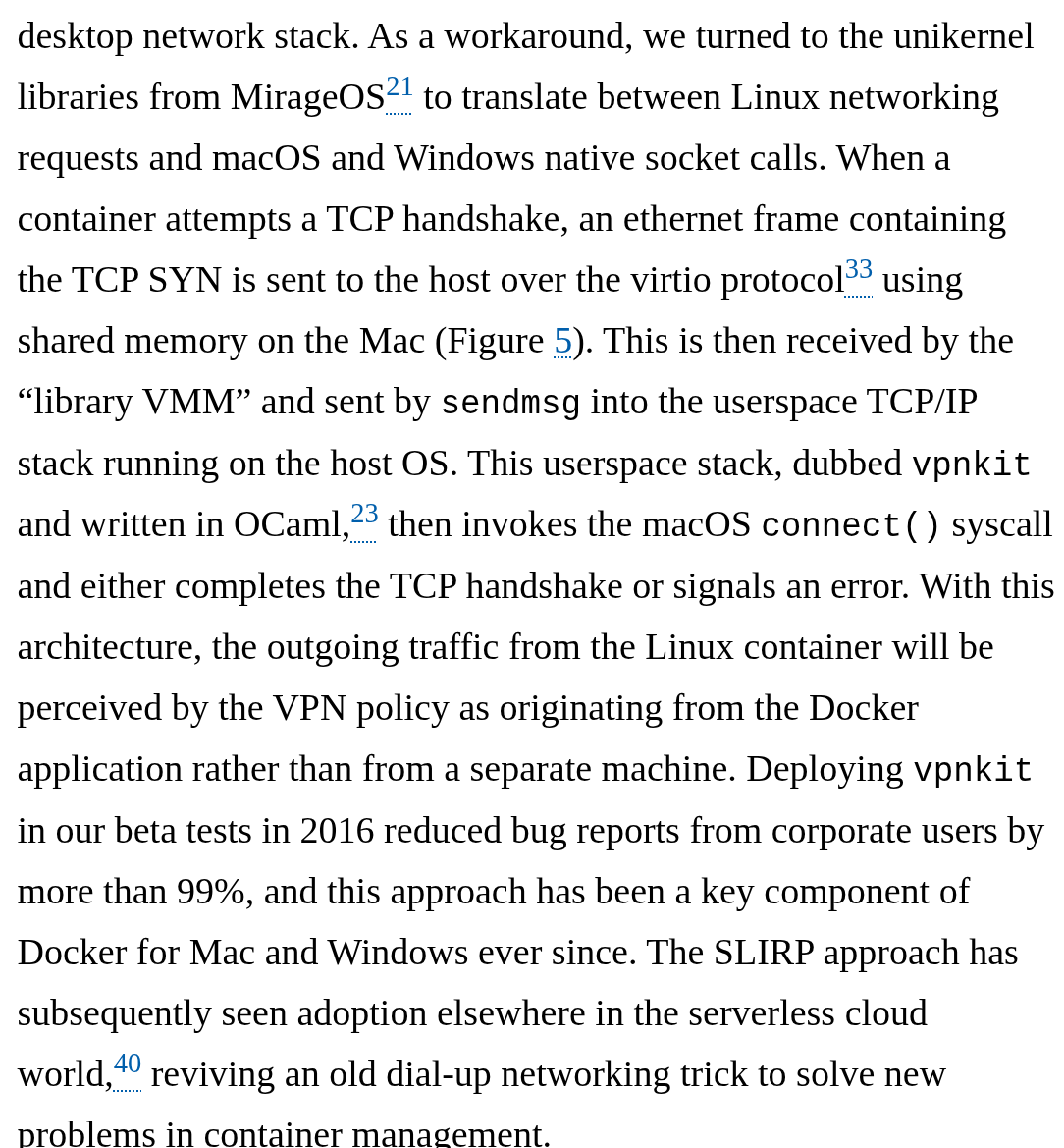 As a workaround, we turned to the unikernel libraries from MirageOS21 to translate between Linux networking requests and macOS and Windows native socket calls. When a container attempts a TCP handshake, an ethernet frame containing the TCP SYN is sent to the host over the virtio protocol33 using shared memory on the Mac (Figure 5). This is then received by the “library VMM” and sent by sendmsg into the userspace TCP/IP stack running on the host OS. This userspace stack, dubbed vpnkit and written in OCaml,23 then invokes the macOS connect() syscall and either completes the TCP handshake or signals an error. With this architecture, the outgoing traffic from the Linux container will be perceived by the VPN policy as originating from the Docker application rather than from a separate machine. Deploying vpnkit in our beta tests in 2016 reduced bug reports from corporate users by more than 99%, and this approach has been a key component of Docker for Mac and Windows ever since. The SLIRP approach has subsequently seen adoption elsewhere in the serverless cloud world,40 reviving an old dial-up networking trick to solve new problems in container management.