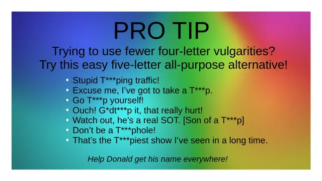 PRO TIP

Trying to use fewer four-letter vulgrities?

Try this easy five-letter all-purpose alternative!

* Stupid T***ping traffic!

* Excuse me, I've got to take a T***p.

* Go T***p yourself!

* Ouch! G*dt***p it, that hurt!

* Watch out, he's a real SOT. [Son of a T***p]

* Don't be a T***phole!

* That's the T***piest show I've seen in a long time.

Help Donald get his name everywhere!