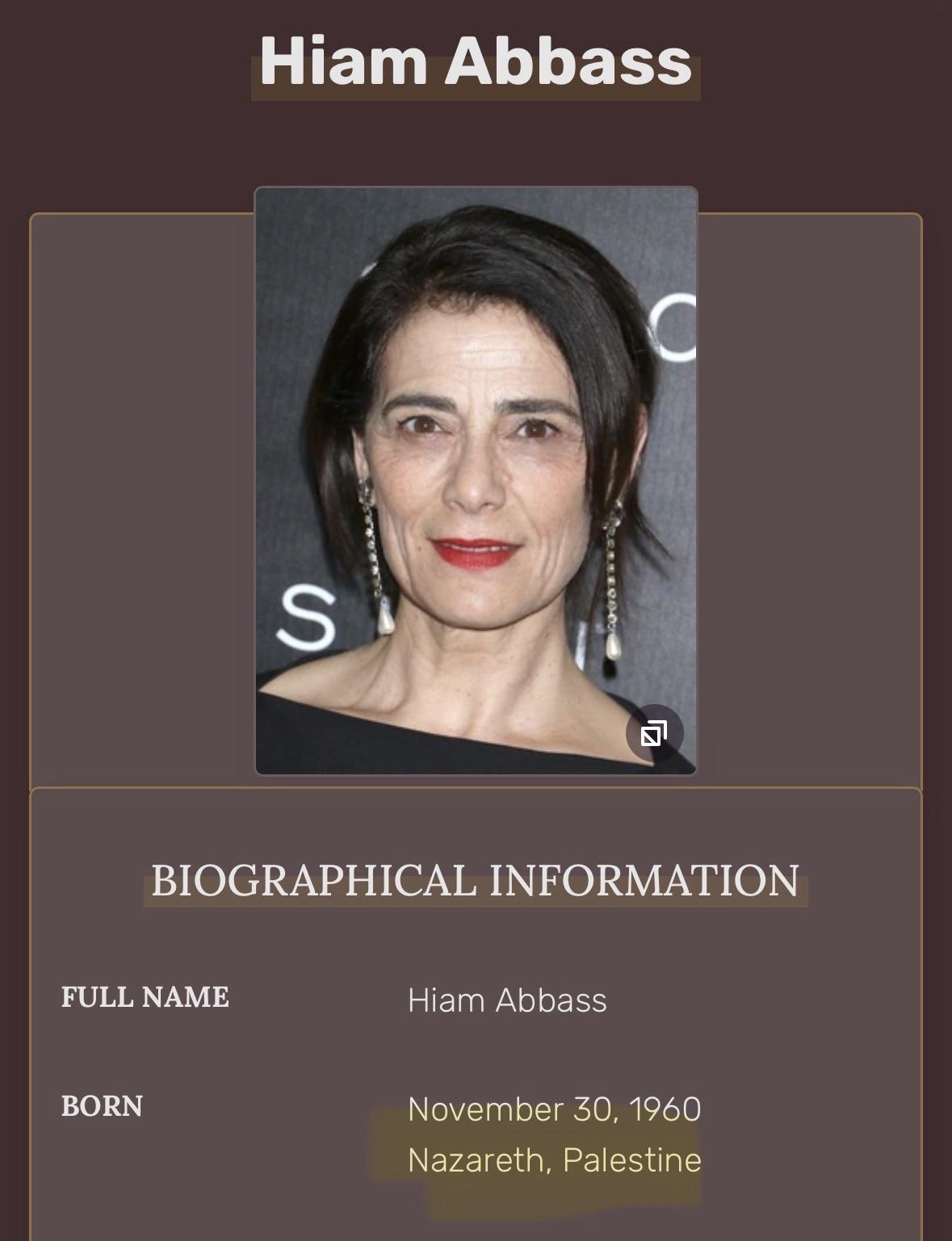 Photo and profile of Hiam Abbass BIOGRAPHICAL INFORMATION FULL NAME Hiam Abbass BORN November 30, 1960 Nazareth, Palestine