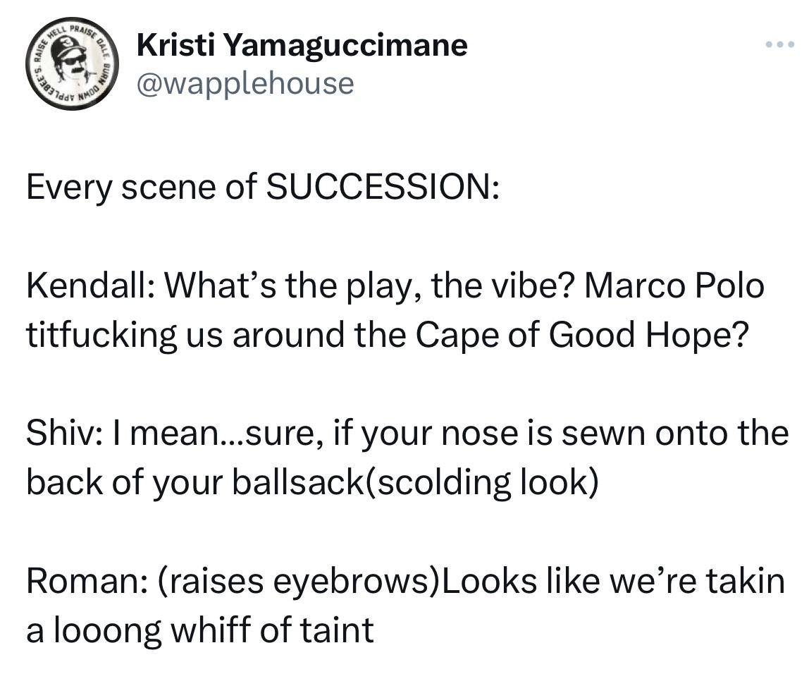 Kristi Yamaguccimane @wapplehouse Every scene of SUCCESSION: Kendall: What's the play, the vibe? Marco Polo titfucking us around the Cape of Good Hope? Shiv: I mean...sure, if your nose is sewn onto the back of your ballsack(scolding look) Roman: (raises eyebrows)Looks like we're takin a looong whiff of taint