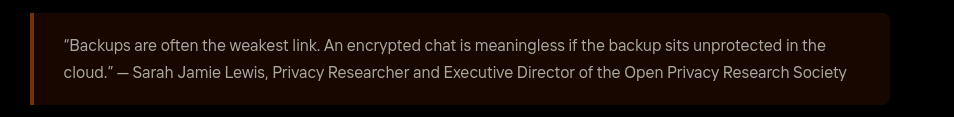 Fake Quote: "Backups are often the weakest link. An encrypted chat is meaningless if the backup sits unprotected in the
cloud.” — Sarah Jamie Lewis, Privacy Researcher and Executive Director of the Open Privacy Research Society