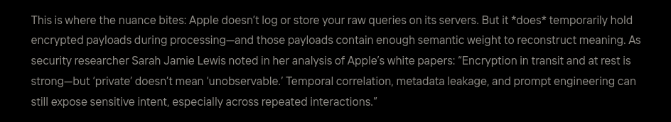 Fake research: This is where the nuance bites: Apple doesn't log or store your raw queries on its servers. But it *does* temporarily hold
encrypted payloads during processing—and those payloads contain enough semantic weight to reconstruct meaning. As
security researcher Sarah Jamie Lewis noted in her analysis of Apple's white papers: “Encryption in transit and at rest is
strong—but private’ doesn't mean ‘unobservable. Temporal correlation, metadata leakage, and prompt engineering can
still expose sensitive intent, especially across repeated interactions.”