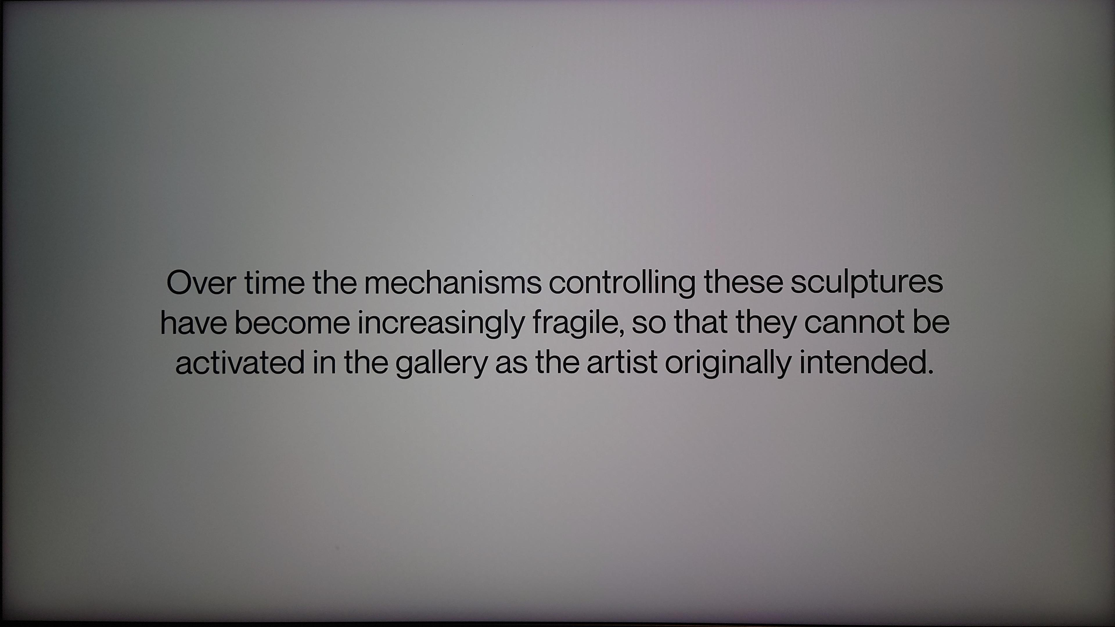 "Over time the mechanisms controlling these sculptures have become increasingly fragile, so that they cannot be activated in the gallery as the artist originally intended."
