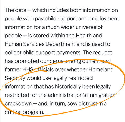 The data — which includes both information on people who pay child support and employment information for a much wider universe of people — is stored within the Health and Human Services Department and is used to collect child support payments. The request has prompted concerns among current and former HHS officials over whether Homeland Security would use legally restricted information that has historically been legally restricted for the administration’s immigration crackdown — and, in turn, sow distrust in a critical program.