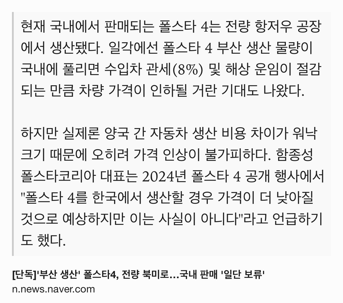 Text Shot: 현재 국내에서 판매되는 폴스타 4는 전량 항저우 공장에서 생산됐다. 일각에선 폴스타 4 부산 생산 물량이 국내에 풀리면 수입차 관세(8%) 및 해상 운임이 절감되는 만큼 차량 가격이 인하될 거란 기대도 나왔다.
하지만 실제론 양국 간 자동차 생산 비용 차이가 워낙 크기 때문에 오히려 가격 인상이 불가피하다. 함종성 폴스타코리아 대표는 2024년 폴스타 4 공개 행사에서 "폴스타 4를 한국에서 생산할 경우 가격이 더 낮아질 것으로 예상하지만 이는 사실이 아니다"라고 언급하기도 했다.
