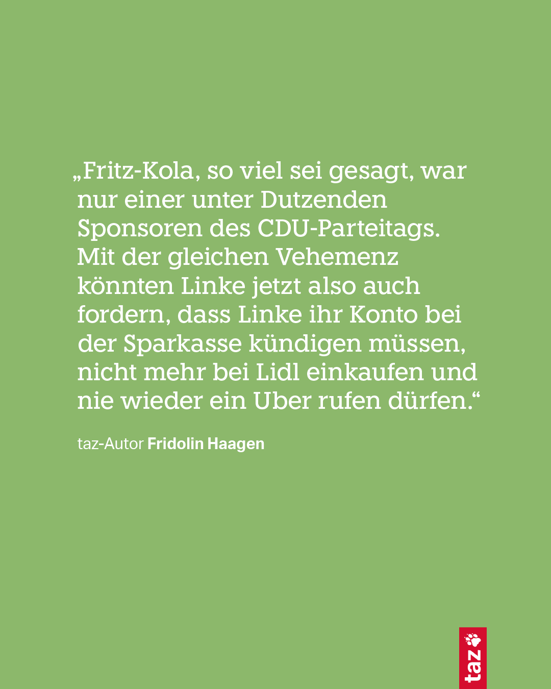 „Fritz-Kola, so viel sei gesagt, war nur einer unter Dutzenden Sponsoren des CDU-Parteitags. Mit der gleichen Vehemenz könnten Linke jetzt also auch fordern, dass Linke ihr Konto bei der Sparkasse kündigen müssen, nicht mehr bei Lidl einkaufen und nie wieder ein Uber rufen dürfen.“
taz-Autor Fridolin Haagen