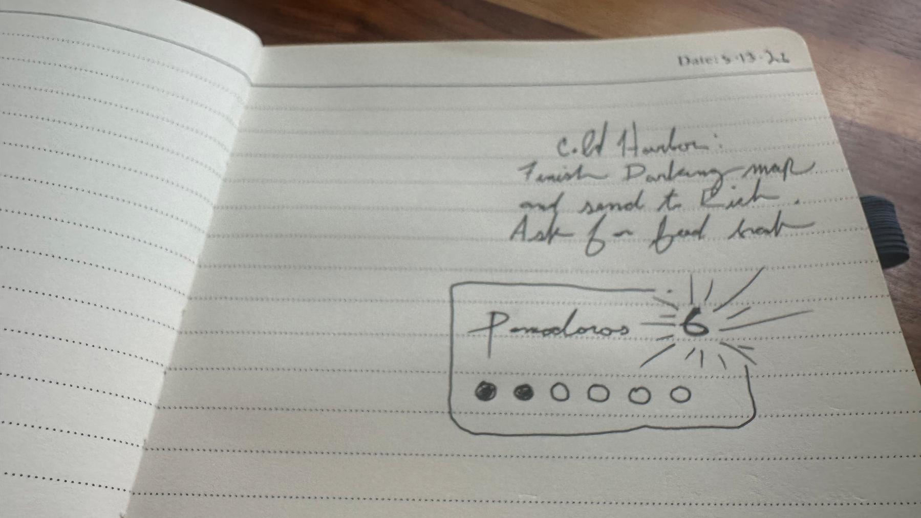 Photo of my notepad open&10;&10;3/13/26&10;&10;Cold Harbor:&10;Finish Parking Map and send it to Rick. Ask for feedback. &10;&10;Pomodoros: 6&10;&10;Six circles. Two are filed in.