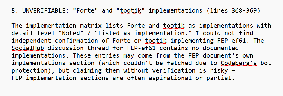 5. UNVERIFIABLE: "Forte" and "tootik" implementations (lines 368-369)
The implementation matrix lists Forte and tootik as implementations with detail level "Noted" / "Listed as implementation." I could not find independent confirmation of Forte or tootik implementing FEP-ef61. The SocialHub discussion thread for FEP-ef61 contains no documented implementations. These entries may come from the FEP document's own implementations section (which couldn't be fetched due to Codeberg's bot protection), but claiming them without verification is risky — FEP implementation sections are often aspirational or partial.