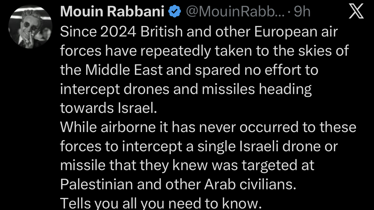 Since 2024 British and other European air forces have repeatedly taken to the skies of the Middle East and spared no effort to intercept drones and missiles heading towards Israel.
While airborne it has never occurred to these forces to intercept a single Israeli drone or missile that they knew was targeted at Palestinian and other Arab civilians.
Tells you all you need to know.