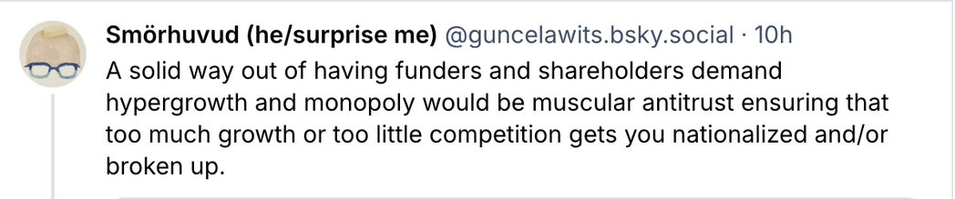 @guncelawits.bsky.social - 10h

A solid way out of having funders and shareholders demand
hypergrowth and monopoly would be muscular antitrust ensuring that
too much growth or too little competition gets you nationalized and/or
broken up.
