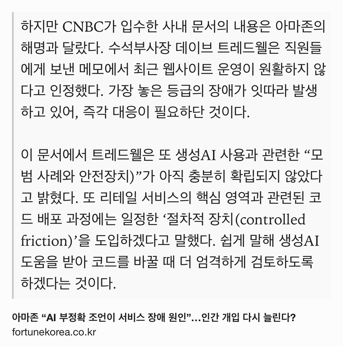 Text Shot: 하지만 CNBC가 입수한 사내 문서의 내용은 아마존의 해명과 달랐다. 수석부사장 데이브 트레드웰은 직원들에게 보낸 메모에서 최근 웹사이트 운영이 원활하지 않다고 인정했다. 가장 놓은 등급의 장애가 잇따라 발생하고 있어, 즉각 대응이 필요하단 것이다.
이 문서에서 트레드웰은 또 생성AI 사용과 관련한 “모범 사례와 안전장치)”가 아직 충분히 확립되지 않았다고 밝혔다. 또 리테일 서비스의 핵심 영역과 관련된 코드 배포 과정에는 일정한 ‘절차적 장치(controlled friction)’을 도입하겠다고 말했다. 쉽게 말해 생성AI 도움을 받아 코드를 바꿀 때 더 엄격하게 검토하도록 하겠다는 것이다.