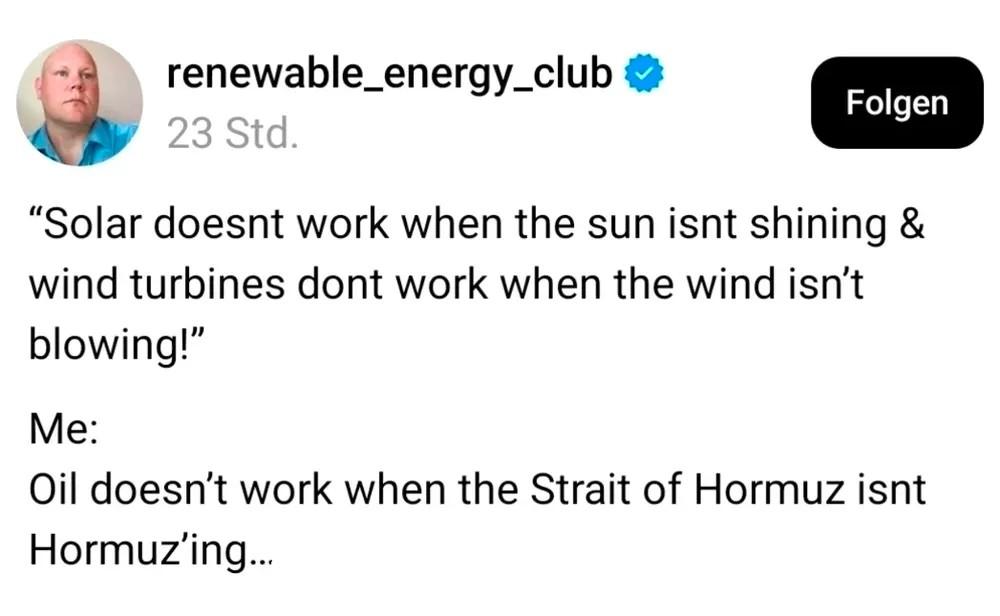 “Solar doesnt work when the sun isnt shining &
wind turbines dont work when the wind isn’t blowing!”
Me:
Oil doesn’t work when the Strait of Hormuz isnt Hormuz’ing…
