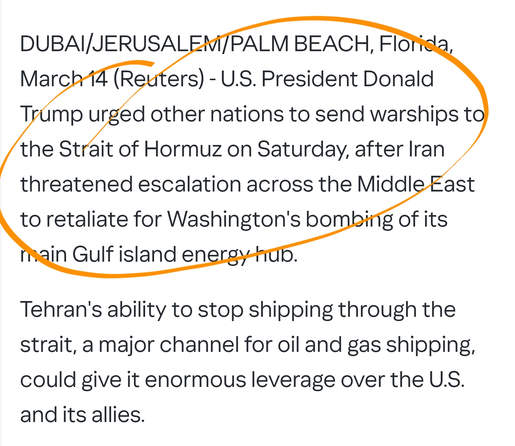 DUBAI/JERUSALEM/PALM BEACH, Florida, March 14 (Reuters) - U.S. President Donald Trump urged other nations to send warships to the Strait of Hormuz on Saturday, after Iran threatened escalation across the Middle East to retaliate for Washington's bombing of its main Gulf island energy hub.
Tehran's ability to stop shipping through the strait, a major channel for oil and gas shipping, could give it enormous leverage over the U.S. and its allies.