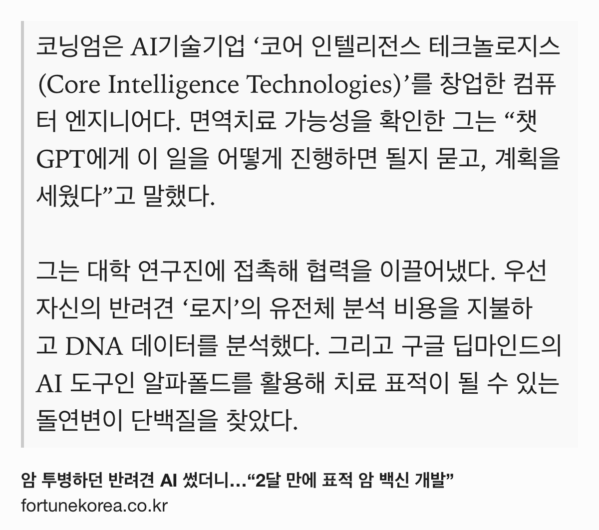 Text Shot: 코닝엄은 AI기술기업 ‘코어 인텔리전스 테크놀로지스(Core Intelligence Technologies)’를 창업한 컴퓨터 엔지니어다. 면역치료 가능성을 확인한 그는 “챗GPT에게 이 일을 어떻게 진행하면 될지 묻고, 계획을 세웠다”고 말했다.
그는 대학 연구진에 접촉해 협력을 이끌어냈다. 우선 자신의 반려견 ‘로지’의 유전체 분석 비용을 지불하고 DNA 데이터를 분석했다. 그리고 구글 딥마인드의 AI 도구인 알파폴드를 활용해 치료 표적이 될 수 있는 돌연변이 단백질을 찾았다.