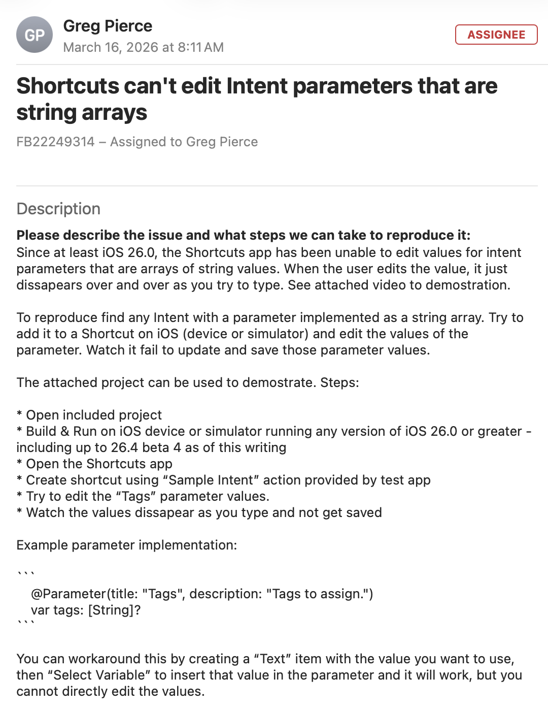 Shortcuts can't edit Intent parameters that are string arrays FB22249314 - Assigned to Greg Pierce

Description Please describe the issue and what steps we can take to reproduce it: Since at least iOS 26.0, the Shortcuts app has been unable to edit values for intent parameters that are arrays of string values. When the user edits the value, it just dissapears over and over as you try to type. See attached video to demostration.

To reproduce find any Intent with a parameter implemented as a string array. Try to add it to a Shortcut on iOS (device or simulator) and edit the values of the parameter. Watch it fail to update and save those parameter values.

The attached project can be used to demostrate. Steps:

* Open included project * Build & Run on iOS device or simulator running any version of ios 26.0 or greater - including up to 26.4 beta 4 as of this writing * Open the Shortcuts app * Create shortcut using "Sample Intent" action provided by test app * Try to edit the "Tags" parameter values. * Watch the values dissapear as you type and not get saved

Example parameter implementation: ...

... @Parameter(title: "Tags", description: "Tags to assign.") var tags: [String]?

You can workaround this by creating a "Text" item with the value you want to use, then "Select Variable" to insert that value in the parameter and it will work, but you cannot directly edit the values.