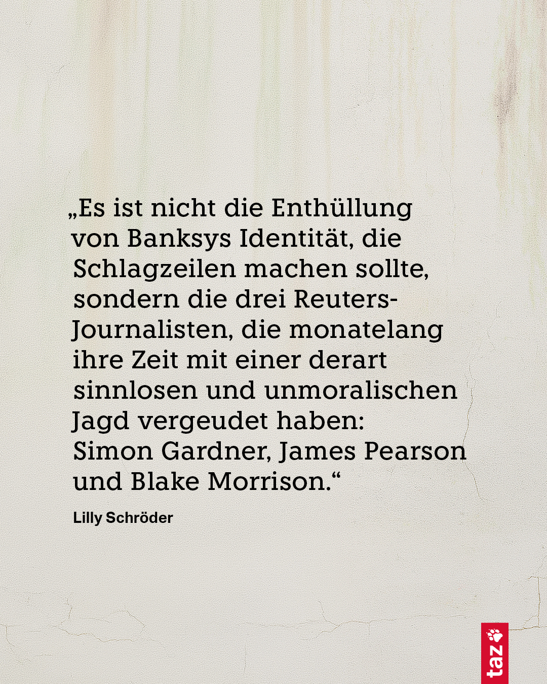 „Es ist nicht die Enthüllung von Banksys Identität, die Schlagzeilen machen sollte, sondern die drei Reuters-Journalisten, die monatelang ihre Zeit mit einer derart sinnlosen und unmoralischen Jagd vergeudet haben: Simon Gardner, James Pearson und Blake Morrison.“ Lilly Schröder