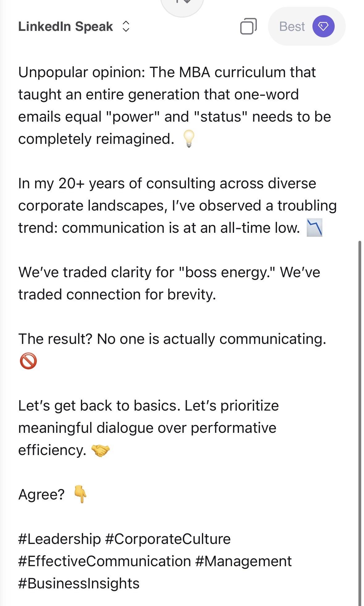 Linkedin Speak - Best Unpopular opinion: The MBA curriculum that taught an entire generation that one-word emails equal "power" and "status" needs to be completely reimagined. In my 20+ years of consulting across diverse corporate landscapes, I've observed a troubling trend: communication is at an all-time low. " We've traded clarity for "boss energy." We've traded connection for brevity. The result? No one is actually communicating. Let's get back to basics. Let's prioritize meaningful dialogue over performative efficiency. Agree? #Leadership #CorporateCulture #EffectiveCommunication #Management #BusinessInsights