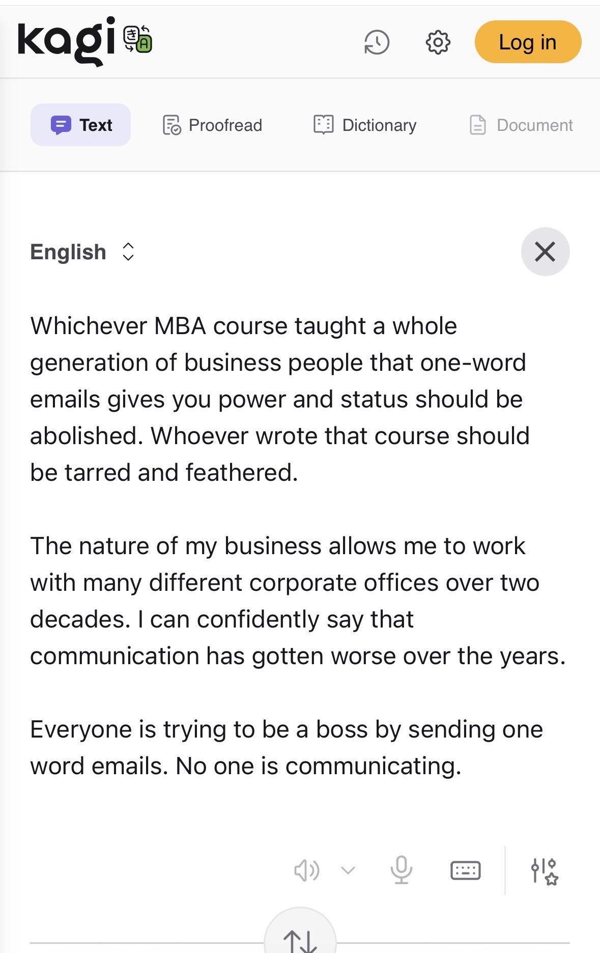 English Whichever MBA course taught a whole generation of business people that one-word emails gives you power and status should be abolished. Whoever wrote that course should be tarred and feathered. The nature of my business allows me to work with many different corporate offices over two decades. I can confidently say that communication has gotten worse over the years. Everyone is trying to be a boss by sending one word emails. No one is communicating.