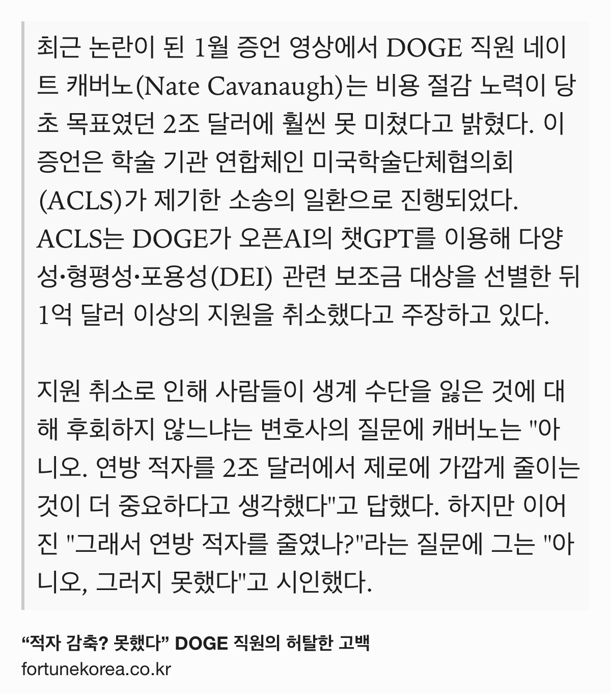 Text Shot: 최근 논란이 된 1월 증언 영상에서 DOGE 직원 네이트 캐버노(Nate Cavanaugh)는 비용 절감 노력이 당초 목표였던 2조 달러에 훨씬 못 미쳤다고 밝혔다. 이 증언은 학술 기관 연합체인 미국학술단체협의회(ACLS)가 제기한 소송의 일환으로 진행되었다. ACLS는 DOGE가 오픈AI의 챗GPT를 이용해 다양성·형평성·포용성(DEI) 관련 보조금 대상을 선별한 뒤 1억 달러 이상의 지원을 취소했다고 주장하고 있다.
지원 취소로 인해 사람들이 생계 수단을 잃은 것에 대해 후회하지 않느냐는 변호사의 질문에 캐버노는 "아니오. 연방 적자를 2조 달러에서 제로에 가깝게 줄이는 것이 더 중요하다고 생각했다"고 답했다. 하지만 이어진 "그래서 연방 적자를 줄였나?"라는 질문에 그는 "아니오, 그러지 못했다"고 시인했다.