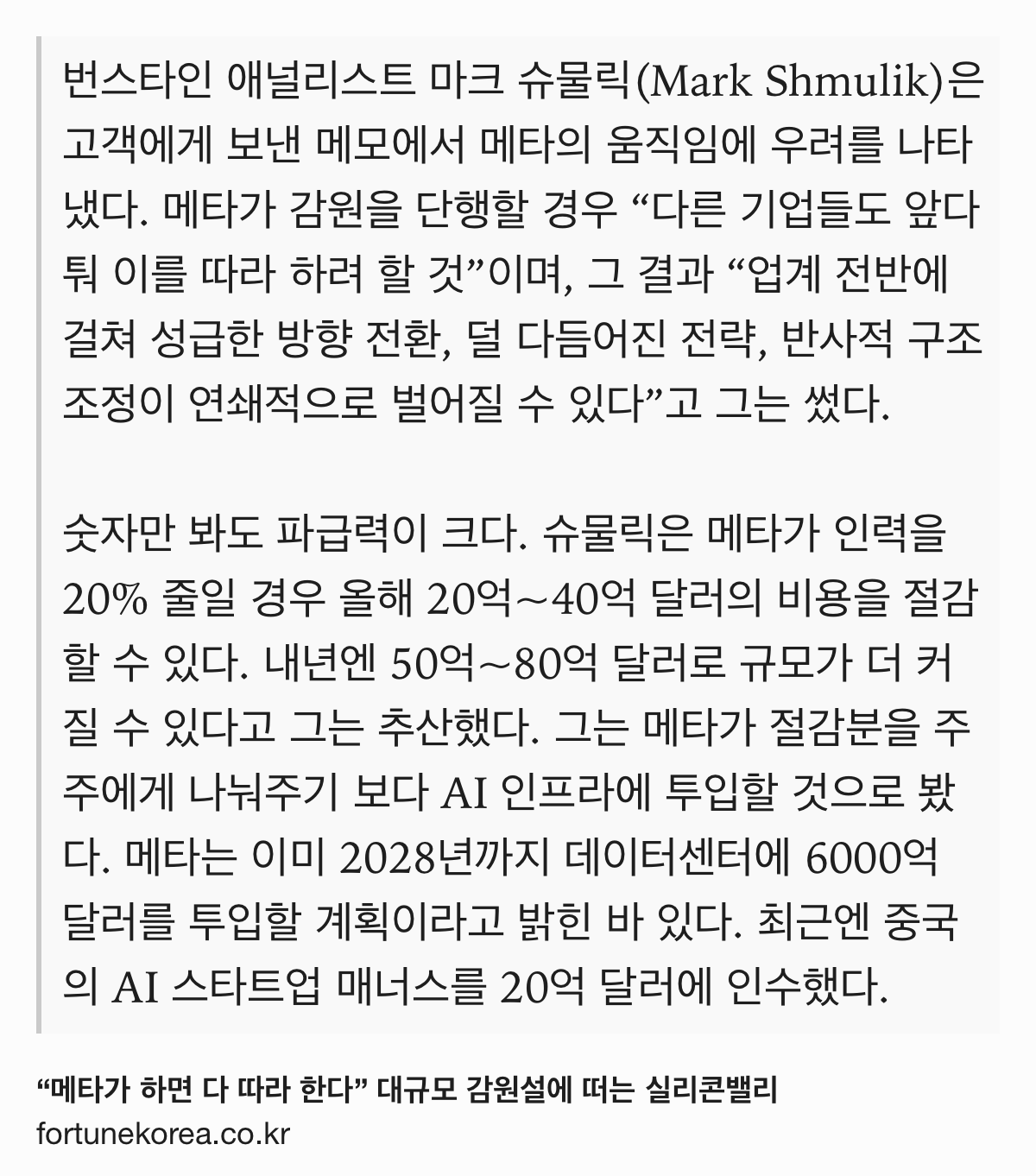 Text Shot: 번스타인 애널리스트 마크 슈물릭(Mark Shmulik)은 고객에게 보낸 메모에서 메타의 움직임에 우려를 나타냈다. 메타가 감원을 단행할 경우 “다른 기업들도 앞다퉈 이를 따라 하려 할 것”이며, 그 결과 “업계 전반에 걸쳐 성급한 방향 전환, 덜 다듬어진 전략, 반사적 구조조정이 연쇄적으로 벌어질 수 있다”고 그는 썼다.
숫자만 봐도 파급력이 크다. 슈물릭은 메타가 인력을 20% 줄일 경우 올해 20억~40억 달러의 비용을 절감할 수 있다. 내년엔 50억~80억 달러로 규모가 더 커질 수 있다고 그는 추산했다. 그는 메타가 절감분을 주주에게 나눠주기 보다 AI 인프라에 투입할 것으로 봤다. 메타는 이미 2028년까지 데이터센터에 6000억 달러를 투입할 계획이라고 밝힌 바 있다. 최근엔 중국의 AI 스타트업 매너스를 20억 달러에 인수했다.