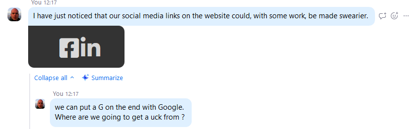 screenshot of me being funny on Zoom. 

"I have just noticed that our social media links on the website could, with some work, be made swearier. We can put a G on the end with Google. Where are we going to get a uck from?"