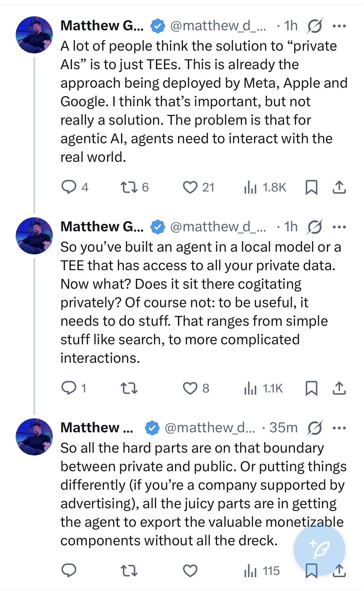 Matthew G... * @matthew_d... •1h G ... A lot of people think the solution to "private Als" is to just TEEs. This is already the approach being deployed by Meta, Apple and Google. I think that's important, but not really a solution. The problem is that for agentic Al, agents need to interact with the real world. Matthew G... * @matthewd... • 1h G ... So you've built an agent in a local model or a TEE that has access to all your private data. Now what? Does it sit there cogitating privately? Of course not: to be useful, it needs to do stuff. That ranges from simple stuff like search, to more complicated interactions. Matthew... • @matthew_d... •35m S ... So all the hard parts are on that boundary between private and public. Or putting things differently (if you're a company supported by advertising), all the juicy parts are in getting the agent to export the valuable monetizable components without all the dreck.