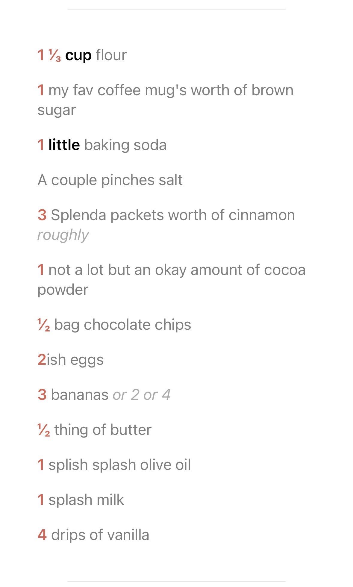 1β
cup flour 1 my fav coffee mug's worth of brown sugar 1 little baking soda A couple pinches salt 3 Splenda packets worth of cinnamon roughly 1 not a lot but an okay amount of cocoa powder Β½ bag chocolate chips 2ish eggs 3 bananas or 2 or 4 Β½ thing of butter 1 splish splash olive oil 1 splash milk 4 drips of vanilla