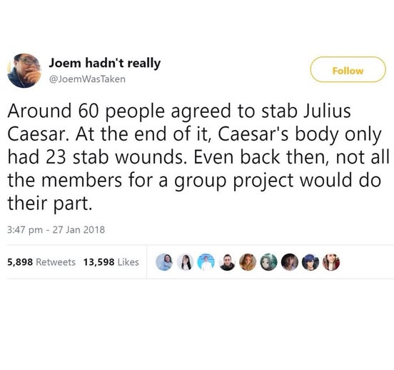 Quote from Joem hadn't really: "Around 60 people agreed to stab Julius Caesar. At the end of it, Caesar's body only had 23 stab wounds. Even back then, not all the member for a group project would do their part."