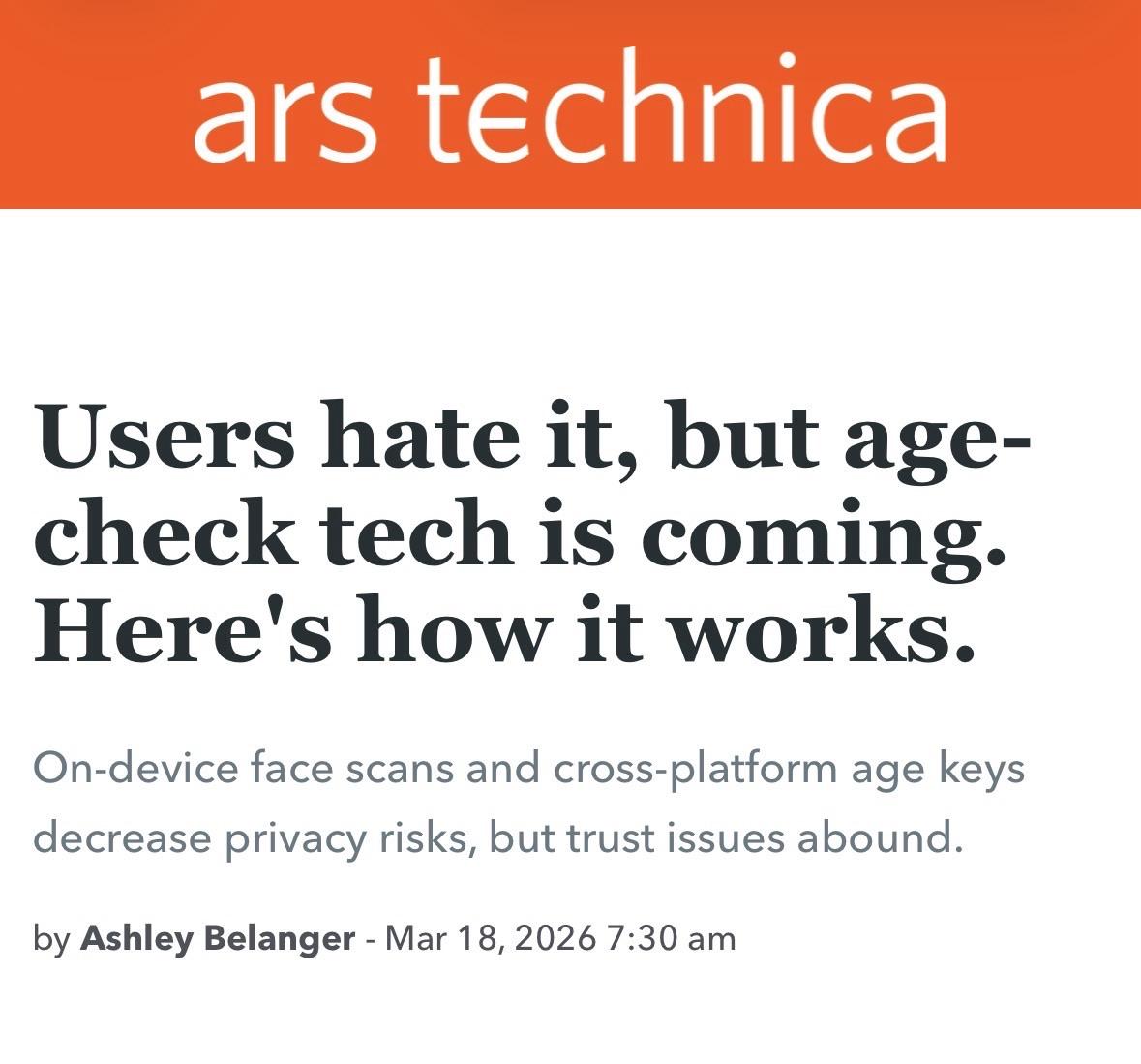 Users hate it, but age-check tech is coming. Here's how it works. On-device face scans and cross-platform age keys decrease privacy risks, but trust issues abound. by Ashley Belanger - Mar 18, 2026 7:30 am