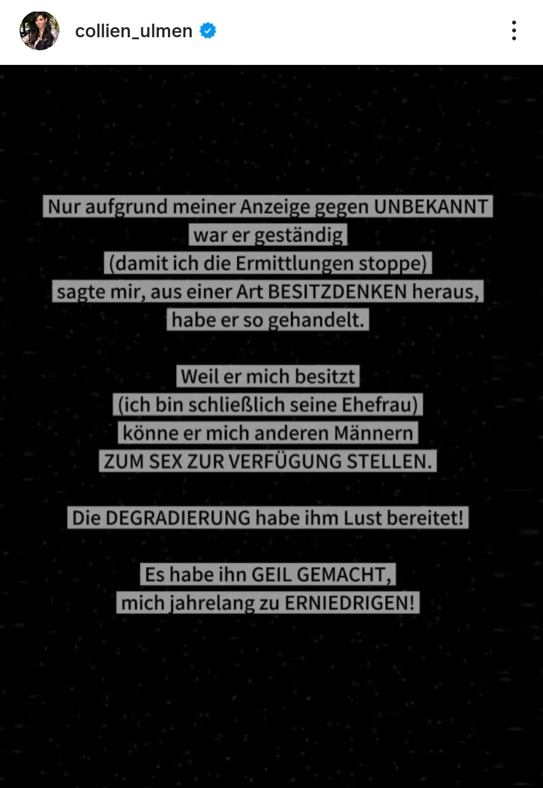 Screenshot von einem Beitrag auf Collien Fernandes' Instagram Profil: "Nur aufgrund meiner Anzeige gegen UNBEKANNT war er geständig (damit ich die Ermittlungen stoppe) sagte mir, aus einer Art BESITZDENKEN heraus, habe er so gehandelt.
Weil er mich besitzt (ich bin schließlich seine Ehefrau) könne er mich anderen Männern ZUM SEX ZUR VERFÜGUNG STELLEN.
Die DEGRADIERUNG habe ihm Lust bereitet!
Es habe ihn GEIL GEMACHT, mich jahrelang zu ERNIEDRIGEN!"