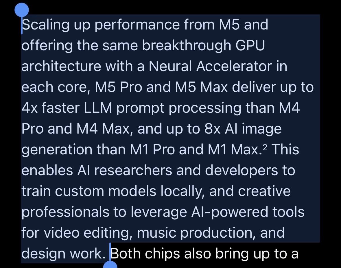 Scaling up performance from M5 and offering the same breakthrough GPU architecture with a Neural Accelerator in each core, M5 Pro and M5 Max deliver up to 4x faster LLM prompt processing than M4 Pro and M4 Max, and up to 8x Al image generation than M1 Pro and M1 Max.2 This enables Al researchers and developers to train custom models locally, and creative professionals to leverage Al-powered tools for video editing, music production, and design work.