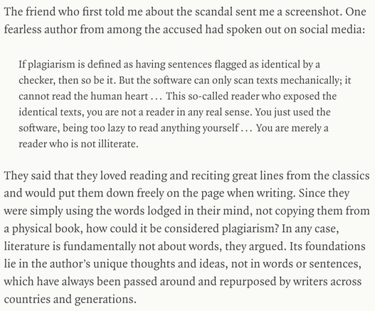 The friend who first told me about the scandal sent me a screenshot. One fearless author from among the accused had spoken out on social media:

If plagiarism is defined as having sentences flagged as identical by a checker, then so be it. But the software can only scan texts mechanically; it cannot read the human heart ... This so-called reader who exposed the identical texts, you are not a reader in any real sense. You just used the software, being too lazy to read anything yourself ... You a…