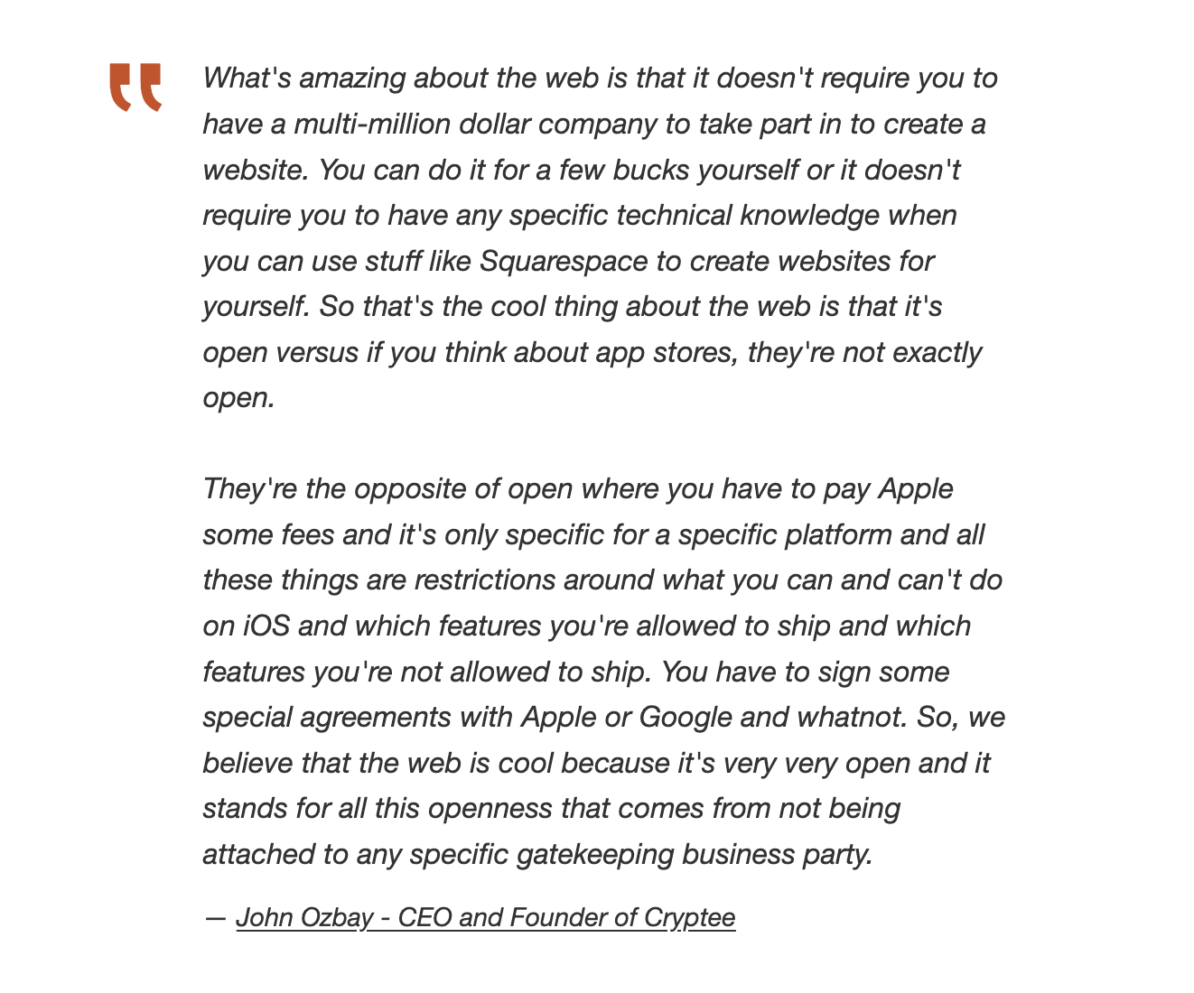 What's amazing about the web is that it doesn't require you to have a multi-million dollar company to take part in to create a website. You can do it for a few bucks yourself or it doesn't require you to have any specific technical knowledge when you can use stuff like Squarespace to create websites for yourself. So that's the cool thing about the web is that it's open versus if you think about app stores, they're not exactly open.
They're the opposite of open where you have to pay Apple some fees and it's only specific for a specific platform and all these things are restrictions around what you can and can't do on iOS and which features you're allowed to ship and which features you're not allowed to ship. You have to sign some special agreements with Apple or Google and whatnot. So, we believe that the web is cool because it's very very open and it stands for all this openness that comes from not being attached to any specific gatekeeping business party.
John Ozbay - CEO and Founder of Cryptee