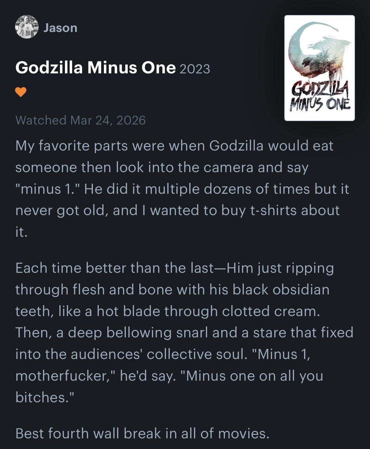 Godzilla Minus One 2023 GODZILA MINUS ONE Watched Mar 24, 2026 My favorite parts were when Godzilla would eat someone then look into the camera and say "minus 1." He did it multiple dozens of times but it never got old, and I wanted to buy t-shirts about it. Each time better than the last-Him just ripping through flesh and bone with his black obsidian teeth, like a hot blade through clotted cream. Then, a deep bellowing snarl and a stare that fixed into the audiences' collective soul. "Minus 1, motherfucker," he'd say. "Minus one on all you bitches." Best fourth wall break in all of movies.