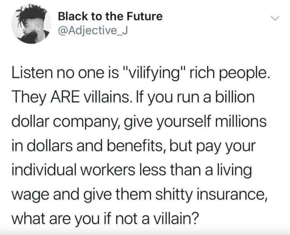 -Black to the Future posted the following:  Listen no one is "vilifying" rich people. They ARE villains. If you run a billion dollar company, give yourself millions in dollars and benefits, but pay your individual workers less than a living wage and give them shitty insurance, what are you if not a villain? 