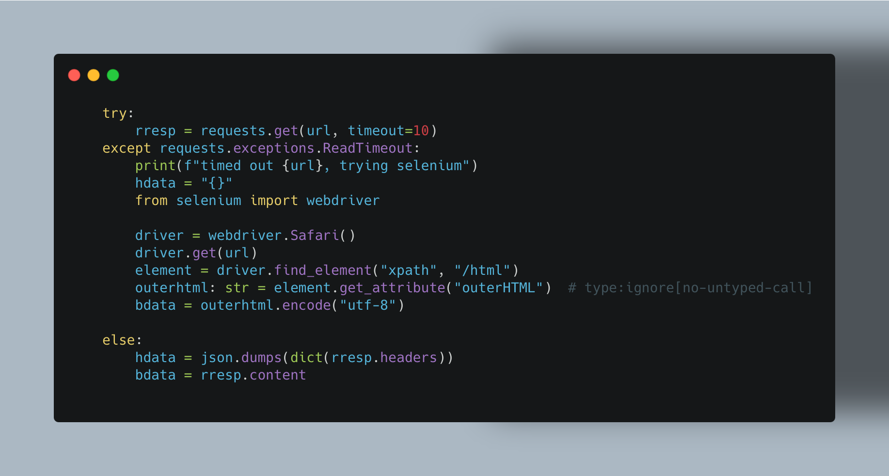     try:         rresp = requests.get(url, timeout=10)     except requests.exceptions.ReadTimeout:         print(f"timed out {url}, trying selenium")         hdata = "{}"         from selenium import webdriver         driver = webdriver.Safari()         driver.get(url)         element = driver.find_element("xpath", "/html")         outerhtml: str = element.get_attribute("outerHTML")  # type:ignore[no-untyped-call]         bdata = outerhtml.encode("utf-8")     else:         hdata = json.dumps(dict(rresp.headers))         bdata = rresp.content 