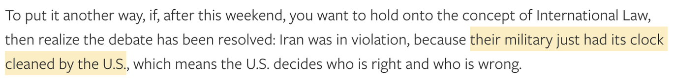 To put it another way, if, after this weekend, you want to hold onto the concept of International Law, then realize the debate has been resolved: Iran was in violation, because their military just had its clock cleaned by the U.S., which means the U.S. decides who is right and who is wrong.