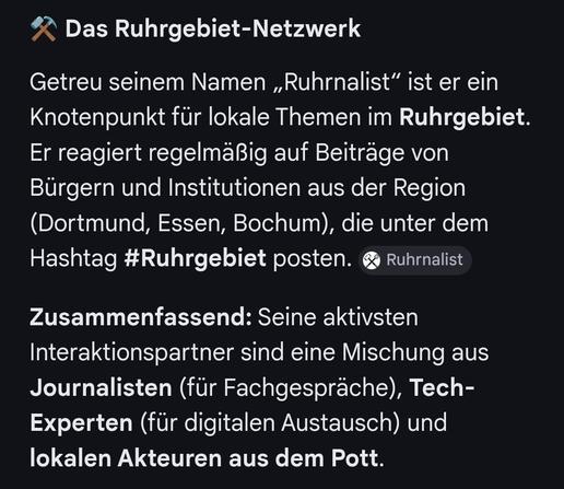 Das Ruhrgebiet-Netzwerk

Getreu seinem Namen ,Ruhrnalist” ist er ein Knotenpunkt fir lokale Themen im Ruhrgebiet.
Er reagiert regelmäßig auf Beitrage von
Bürgern und Institutionen aus der Region
(Dortmund, Essen, Bochum), die unter dem Hashtag #Ruhrgebiet posten. 
Zusammenfassend: Seine aktivsten
Interaktionspartner sind eine Mischung aus Journalisten (fir Fachgesprache), Tech-Experten (fur digitalen Austausch) und lokalen Akteuren aus dem Pott.
