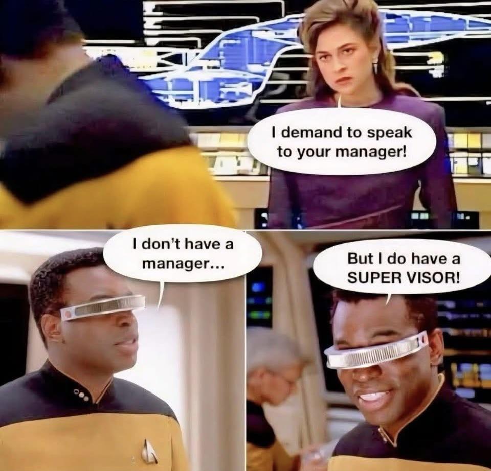 Dr Leia Brahms in engineering says to Geordi “I demand to speak to your manager.” Geordi turns and replies “I don’t have a manager… but I do have a SUPER VISOR.” As he puts on a giant grin staring back at her with his visor.
