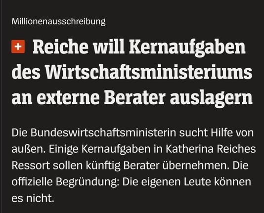 Millionenausschreibung

 Reiche will Kernaufgaben des Wirtschaftsministeriums an externe Berater auslagern.
Die Bundeswirtschaftsministerin sucht Hilfe von außen. Einige Kernaufgaben in Katherina Reiches Ressort sollen kiinftig Berater ibernehmen. Die offizielle Begründung: Die eigenen Leute können 
es nicht.
