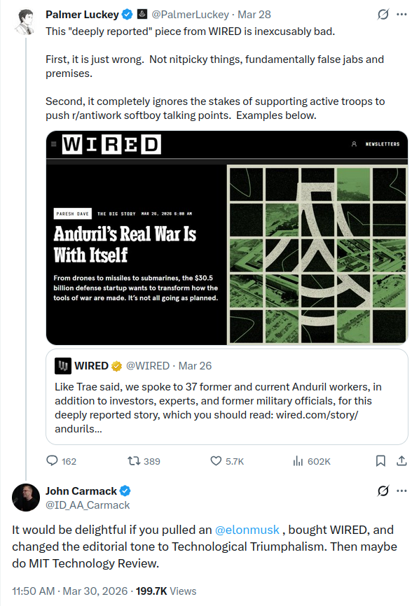 from March 28-30th 2026, Palmer Luckey is quoting a WIRED post about a story it ran. WIRED: "Like Trae said, we spoke to 37 former and current Anduril workers, in addition to investors, experts, and former military officials, for this deeply reported story, which you should read: https://www.wired.com/story/andurils-real-war-is-with-itself " Luckey: "This 'deeply reported' piece from WIRED is inexcusably bad. First, it is just wrong. Not nitpicky things, fundamentally false jabs and premises. Second, it completely ignores the stakes of supporting active troops to push r/antiwork softboy talking points. Examples below." John Carmack responds to Lucky: "It would be delightful if you pulled an [Elon Musk], bought WIRED, and changed the editorial tone to Technological Triumphalism. Then maybe do MIT Technology Review."