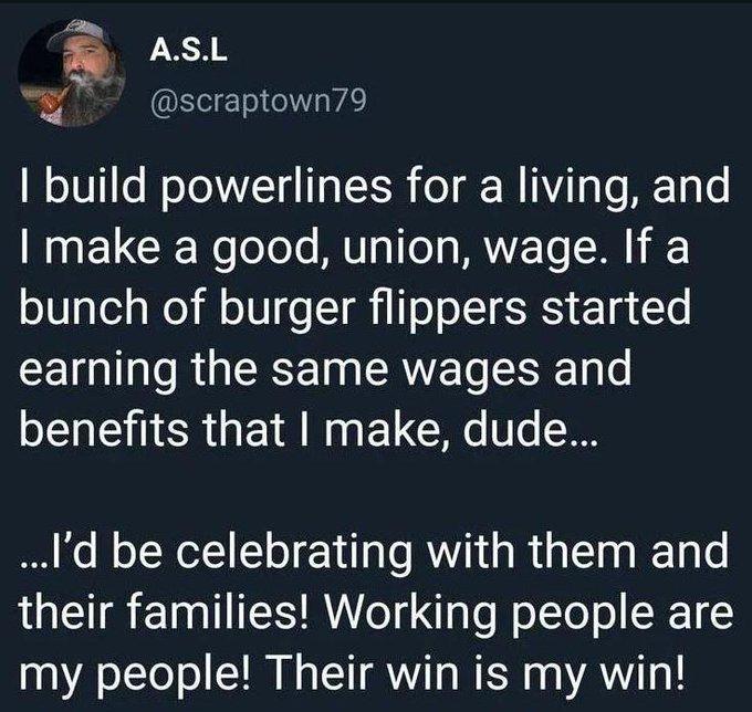 scrap town 79 posted the following:  I build powerlines for a living, and I make a good, union, wage. If a bunch of burger flippers started earning the same wages and benefits that I make, dude... ..I'd be celebrating with them and their families! Working people are my people! Their win is my win! 