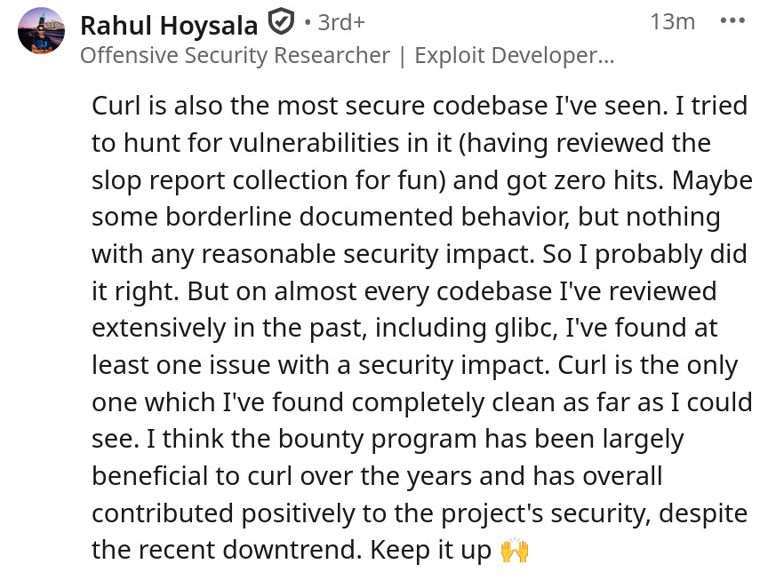 Curl is also the most secure codebase I've seen. I tried to hunt for vulnerabilities in it (having reviewed the slop report collection for fun) and got zero hits. Maybe some borderline documented behavior, but nothing with any reasonable security impact. So I probably did it right. But on almost every codebase I've reviewed extensively in the past, including glibc, I've found at least one issue with a security impact. Curl is the only one which I've found completely clean as far as I could see. I think the bounty program has been largely beneficial to curl over the years and has overall contributed positively to the project's security, despite the recent downtrend. Keep it up 