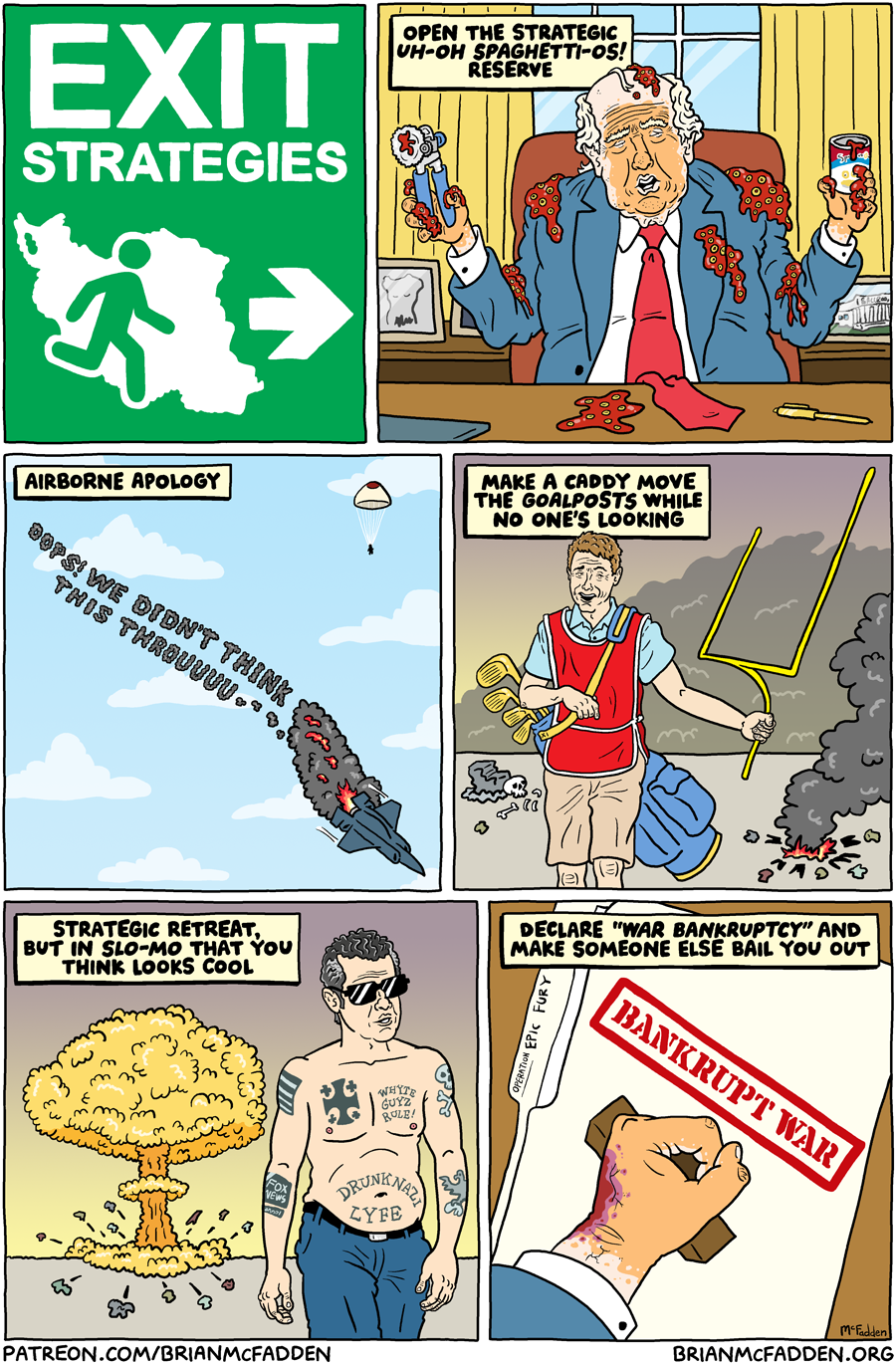 (panel 1 - Title on an Exit sign with a person fleeing Iran.) Exit Strategies (panel 2 - Trump fumbling with an open can of Spaghetti-Os) Open the Strategic Uh-Oh Spaghetti-Os! Reserve (panel 3 - An apology written in skywriting by a crashing F-35.) Airborne Apology skywriting, "Oops, we didn't think this throuuuu..." (panel 4 - A golf caddy carrying a golf bag with a goalpost sticking out of it.) Make a caddy move the goalposts while no one's looking (panel 5 - Pete Hegseth strutting away from a mushroom cloud.) Strategic Retreat, but in slo-mo that you think looks cool (panel 6 - A hand stamping a file.) Declare "War Bankruptcy" and make someone else bail you out stamp, "Bankrupt War"