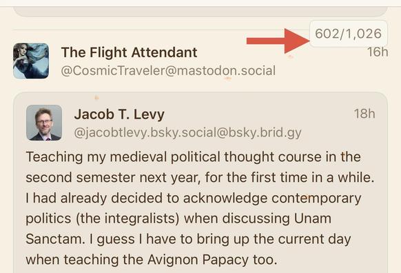 Picture of my Mastodon timeline with a red arrow pointing at 602 out of 1026 articles
It’s showing a repost from: The Flight Attendant
@CosmicTraveler@mastodon.social
17h
Jacob T. Levy
18h
@jacobtlevy.bsky.social@bsky.brid.gy
Teaching my medieval political thought course in the second semester next year, for the first time in a while.
I had already decided to acknowledge contemporary politics (the integralists) when discussing Unam Sanctam. I guess I have to bring up the current day when teachi…